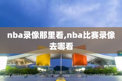 nba录像那里看,nba比赛录像去哪看